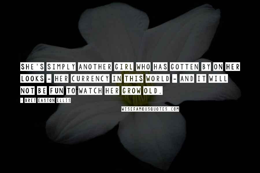 Bret Easton Ellis Quotes: She's simply another girl who has gotten by on her looks - her currency in this world - and it will not be fun to watch her grow old.
