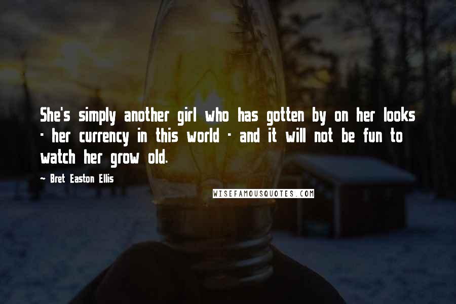 Bret Easton Ellis Quotes: She's simply another girl who has gotten by on her looks - her currency in this world - and it will not be fun to watch her grow old.