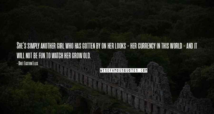 Bret Easton Ellis Quotes: She's simply another girl who has gotten by on her looks - her currency in this world - and it will not be fun to watch her grow old.