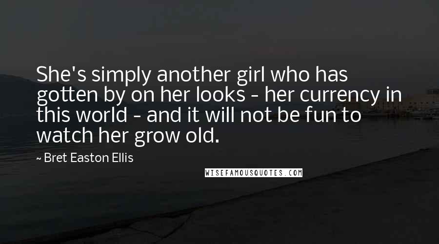 Bret Easton Ellis Quotes: She's simply another girl who has gotten by on her looks - her currency in this world - and it will not be fun to watch her grow old.