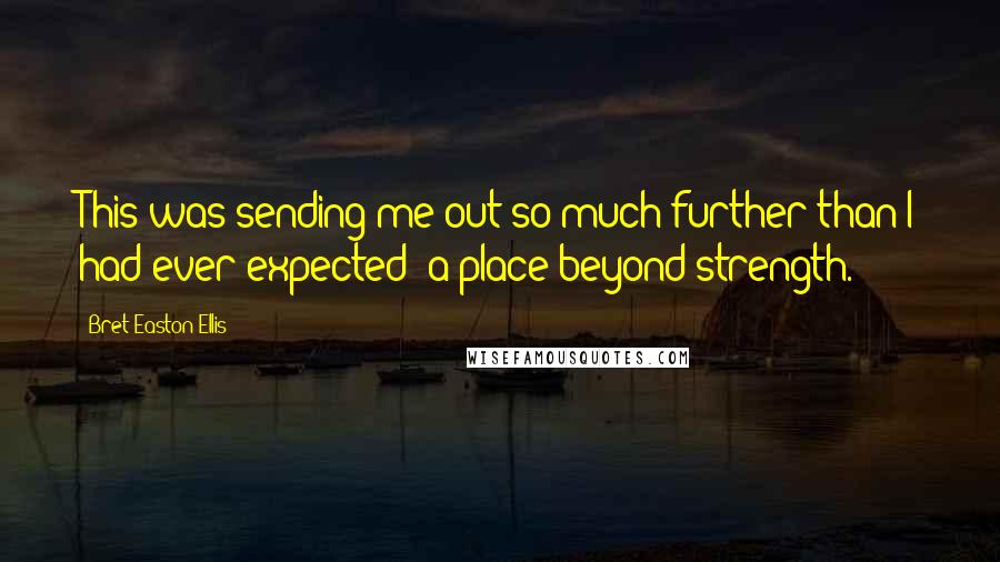 Bret Easton Ellis Quotes: This was sending me out so much further than I had ever expected: a place beyond strength.