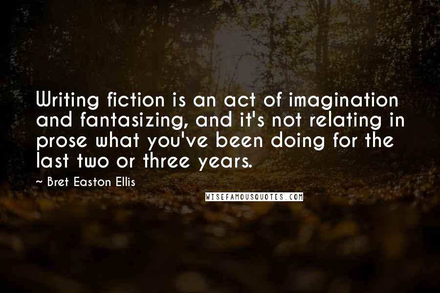 Bret Easton Ellis Quotes: Writing fiction is an act of imagination and fantasizing, and it's not relating in prose what you've been doing for the last two or three years.
