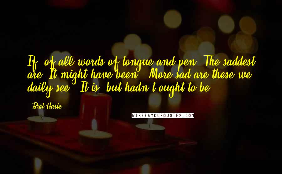 Bret Harte Quotes: If, of all words of tongue and pen, The saddest are, It might have been,' More sad are these we daily see: 'It is, but hadn't ought to be!'