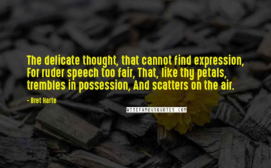 Bret Harte Quotes: The delicate thought, that cannot find expression, For ruder speech too fair, That, like thy petals, trembles in possession, And scatters on the air.