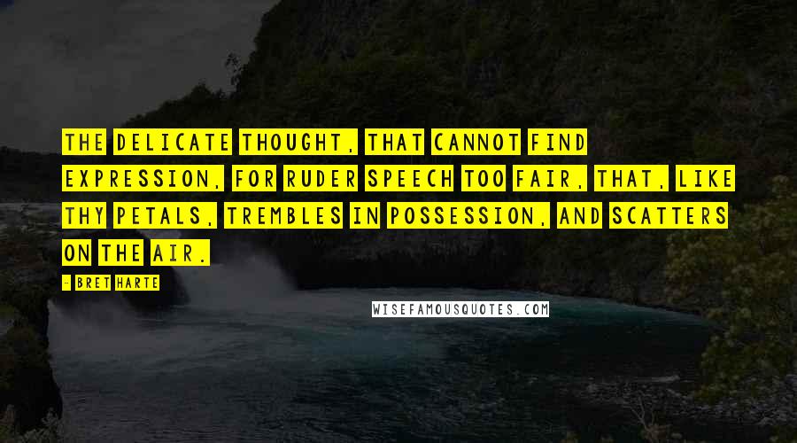 Bret Harte Quotes: The delicate thought, that cannot find expression, For ruder speech too fair, That, like thy petals, trembles in possession, And scatters on the air.
