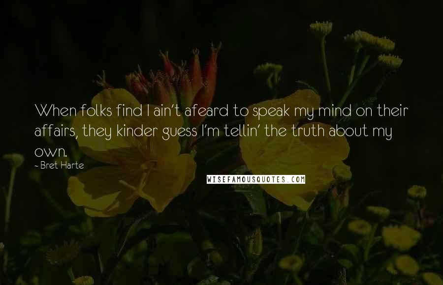 Bret Harte Quotes: When folks find I ain't afeard to speak my mind on their affairs, they kinder guess I'm tellin' the truth about my own.