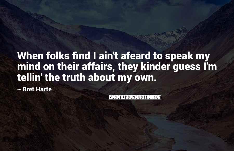 Bret Harte Quotes: When folks find I ain't afeard to speak my mind on their affairs, they kinder guess I'm tellin' the truth about my own.