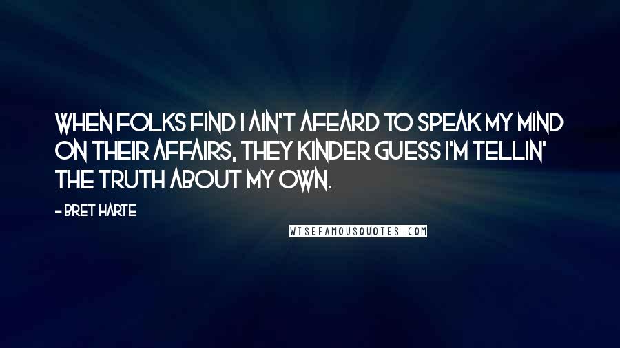 Bret Harte Quotes: When folks find I ain't afeard to speak my mind on their affairs, they kinder guess I'm tellin' the truth about my own.