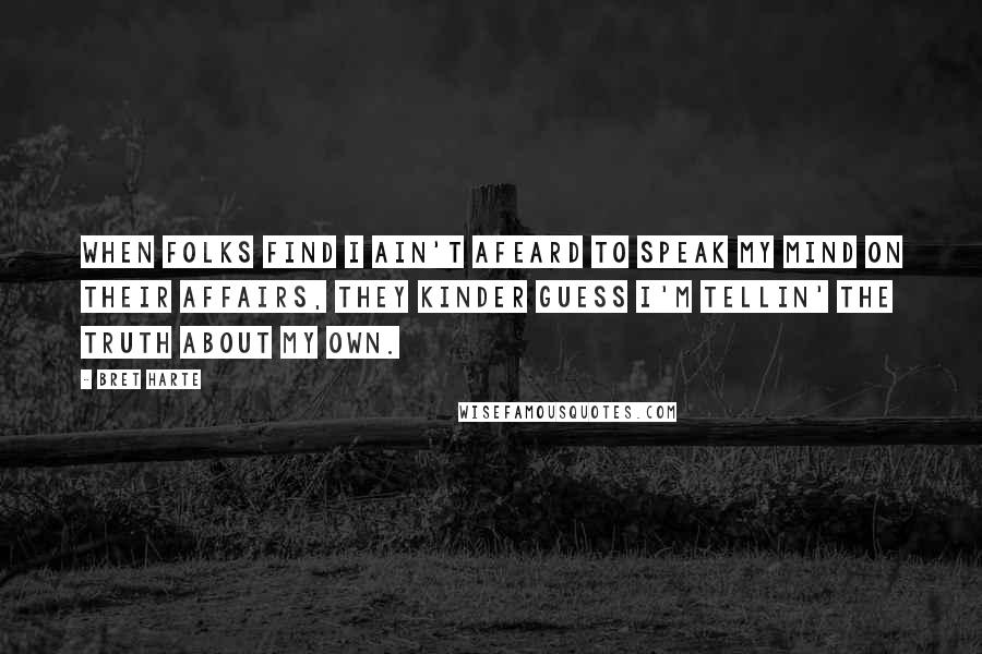 Bret Harte Quotes: When folks find I ain't afeard to speak my mind on their affairs, they kinder guess I'm tellin' the truth about my own.