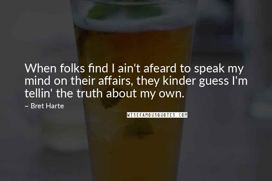 Bret Harte Quotes: When folks find I ain't afeard to speak my mind on their affairs, they kinder guess I'm tellin' the truth about my own.