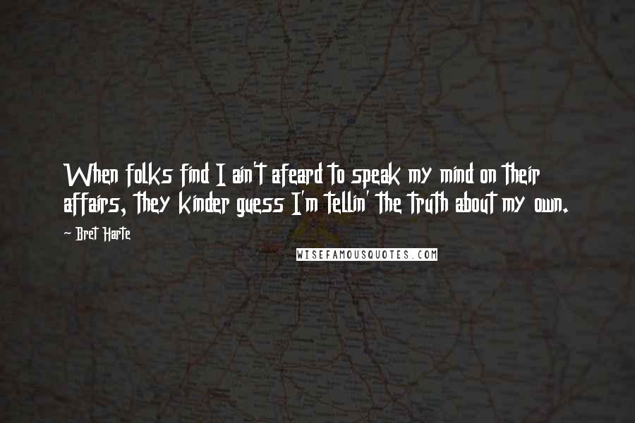 Bret Harte Quotes: When folks find I ain't afeard to speak my mind on their affairs, they kinder guess I'm tellin' the truth about my own.