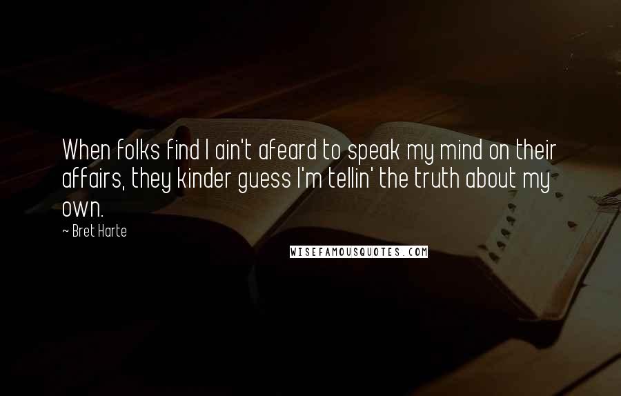 Bret Harte Quotes: When folks find I ain't afeard to speak my mind on their affairs, they kinder guess I'm tellin' the truth about my own.