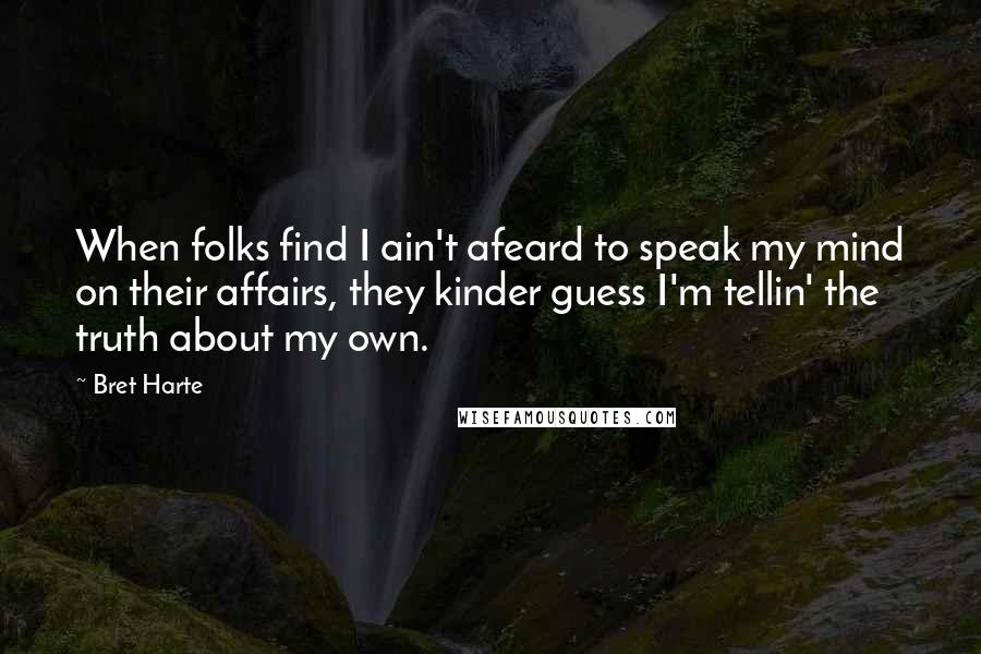 Bret Harte Quotes: When folks find I ain't afeard to speak my mind on their affairs, they kinder guess I'm tellin' the truth about my own.