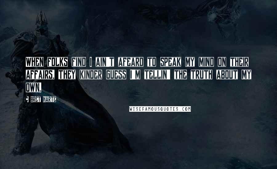 Bret Harte Quotes: When folks find I ain't afeard to speak my mind on their affairs, they kinder guess I'm tellin' the truth about my own.