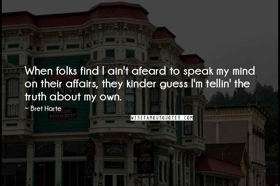 Bret Harte Quotes: When folks find I ain't afeard to speak my mind on their affairs, they kinder guess I'm tellin' the truth about my own.