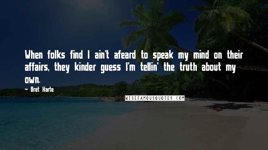 Bret Harte Quotes: When folks find I ain't afeard to speak my mind on their affairs, they kinder guess I'm tellin' the truth about my own.