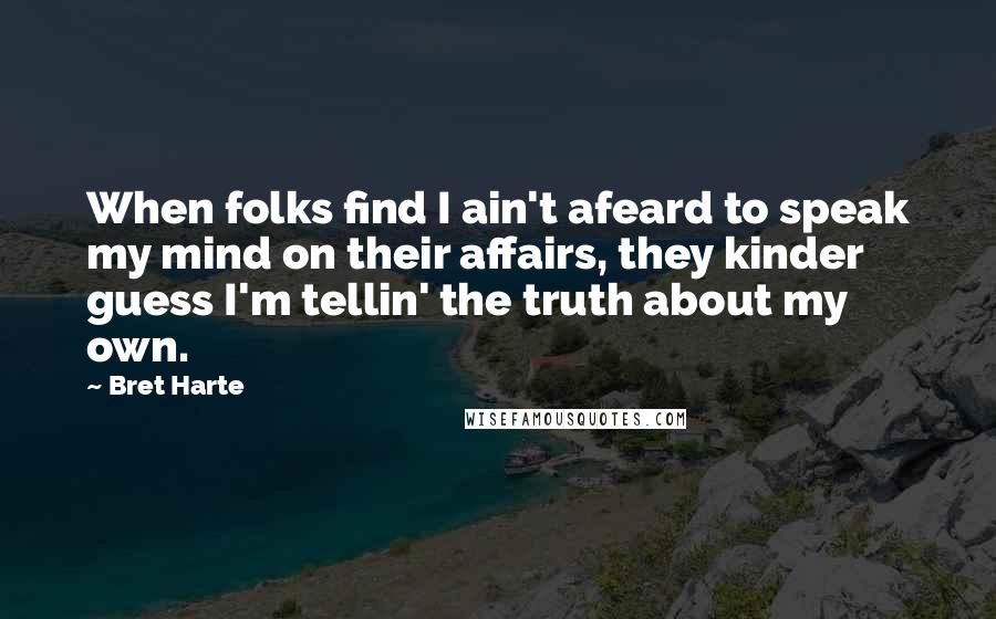 Bret Harte Quotes: When folks find I ain't afeard to speak my mind on their affairs, they kinder guess I'm tellin' the truth about my own.