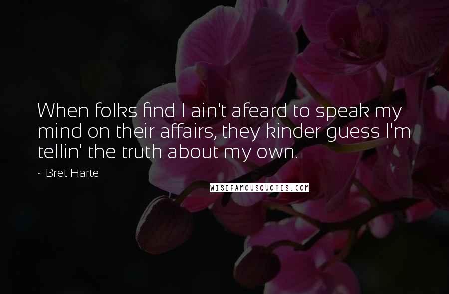 Bret Harte Quotes: When folks find I ain't afeard to speak my mind on their affairs, they kinder guess I'm tellin' the truth about my own.