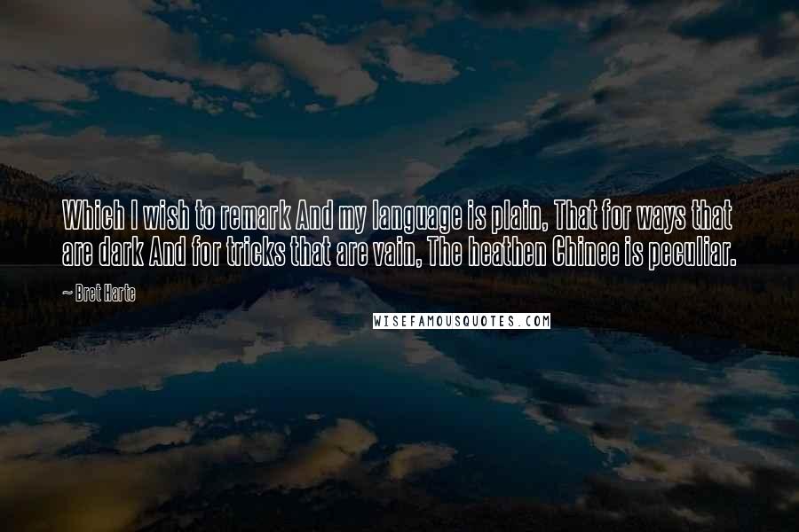 Bret Harte Quotes: Which I wish to remark And my language is plain, That for ways that are dark And for tricks that are vain, The heathen Chinee is peculiar.