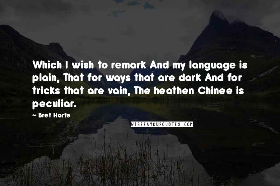 Bret Harte Quotes: Which I wish to remark And my language is plain, That for ways that are dark And for tricks that are vain, The heathen Chinee is peculiar.