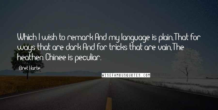 Bret Harte Quotes: Which I wish to remark And my language is plain, That for ways that are dark And for tricks that are vain, The heathen Chinee is peculiar.