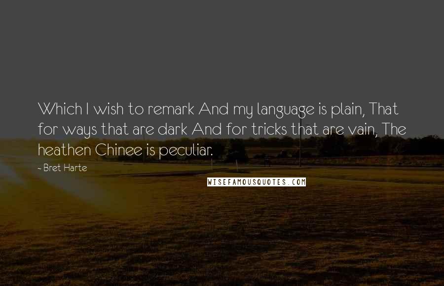 Bret Harte Quotes: Which I wish to remark And my language is plain, That for ways that are dark And for tricks that are vain, The heathen Chinee is peculiar.