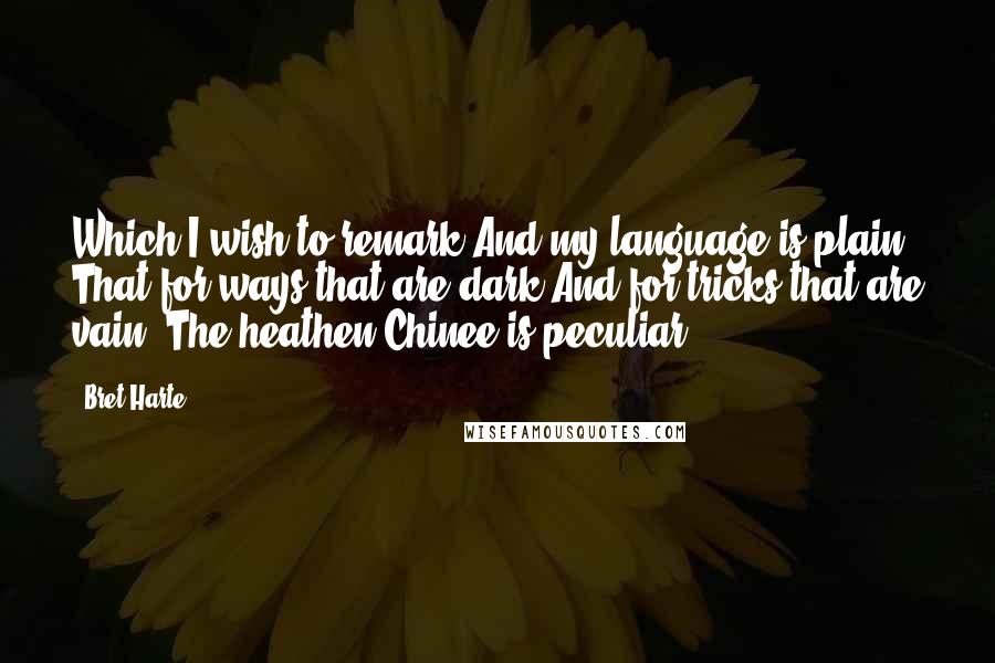 Bret Harte Quotes: Which I wish to remark And my language is plain, That for ways that are dark And for tricks that are vain, The heathen Chinee is peculiar.