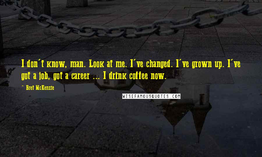 Bret McKenzie Quotes: I don't know, man. Look at me. I've changed. I've grown up. I've got a job, got a career ... I drink coffee now.
