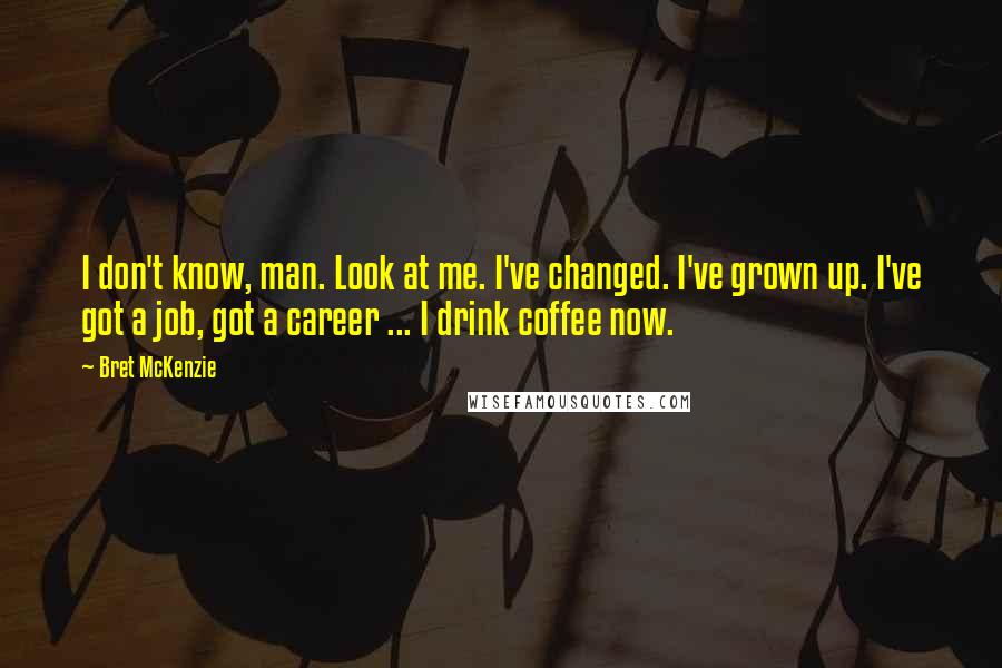 Bret McKenzie Quotes: I don't know, man. Look at me. I've changed. I've grown up. I've got a job, got a career ... I drink coffee now.