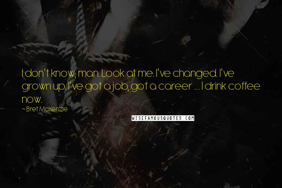 Bret McKenzie Quotes: I don't know, man. Look at me. I've changed. I've grown up. I've got a job, got a career ... I drink coffee now.