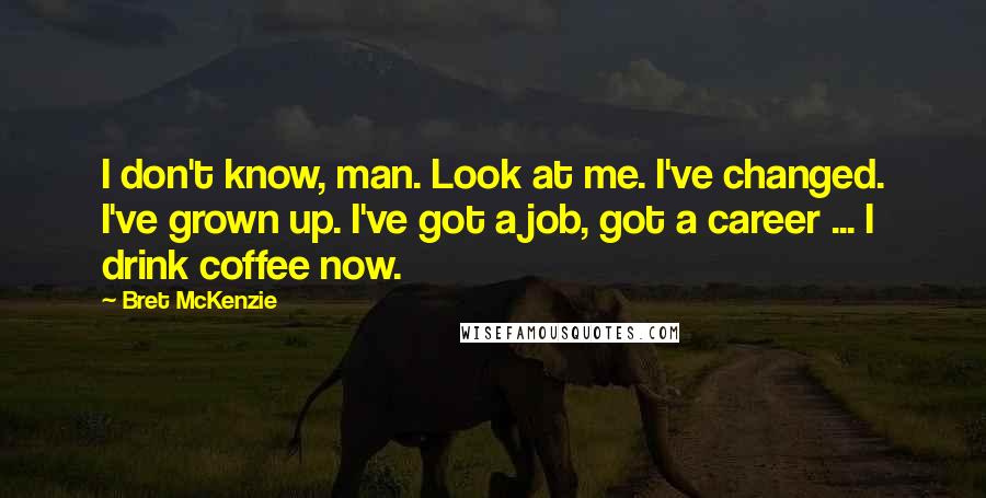 Bret McKenzie Quotes: I don't know, man. Look at me. I've changed. I've grown up. I've got a job, got a career ... I drink coffee now.