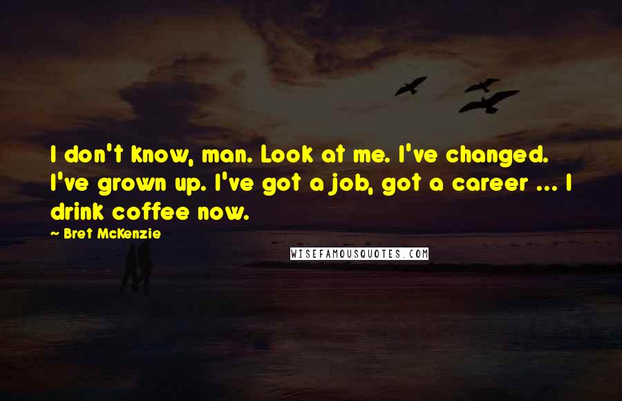 Bret McKenzie Quotes: I don't know, man. Look at me. I've changed. I've grown up. I've got a job, got a career ... I drink coffee now.