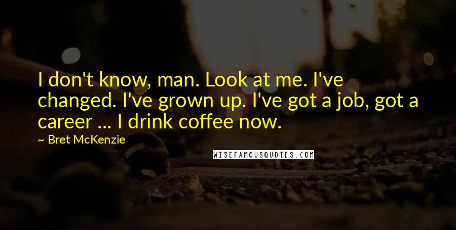 Bret McKenzie Quotes: I don't know, man. Look at me. I've changed. I've grown up. I've got a job, got a career ... I drink coffee now.