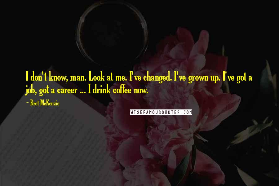 Bret McKenzie Quotes: I don't know, man. Look at me. I've changed. I've grown up. I've got a job, got a career ... I drink coffee now.