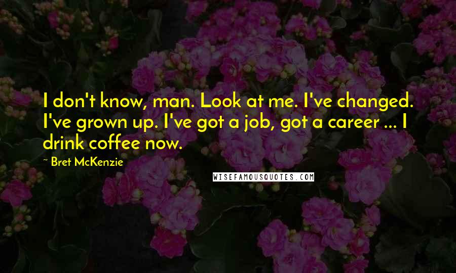 Bret McKenzie Quotes: I don't know, man. Look at me. I've changed. I've grown up. I've got a job, got a career ... I drink coffee now.