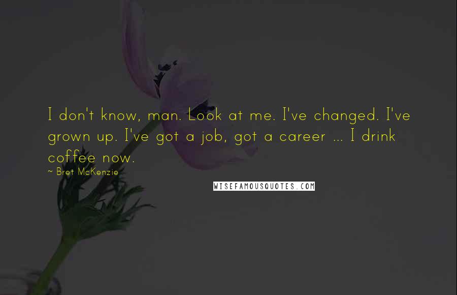 Bret McKenzie Quotes: I don't know, man. Look at me. I've changed. I've grown up. I've got a job, got a career ... I drink coffee now.