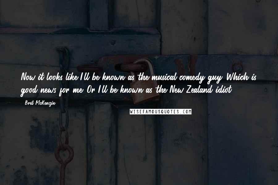 Bret McKenzie Quotes: Now it looks like I'll be known as the musical comedy guy. Which is good news for me. Or I'll be known as the New Zealand idiot.