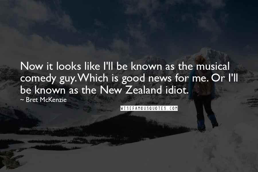 Bret McKenzie Quotes: Now it looks like I'll be known as the musical comedy guy. Which is good news for me. Or I'll be known as the New Zealand idiot.