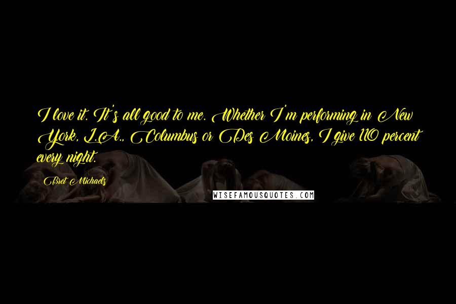 Bret Michaels Quotes: I love it. It's all good to me. Whether I'm performing in New York, L.A., Columbus or Des Moines, I give 110 percent every night.
