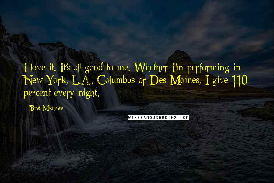 Bret Michaels Quotes: I love it. It's all good to me. Whether I'm performing in New York, L.A., Columbus or Des Moines, I give 110 percent every night.
