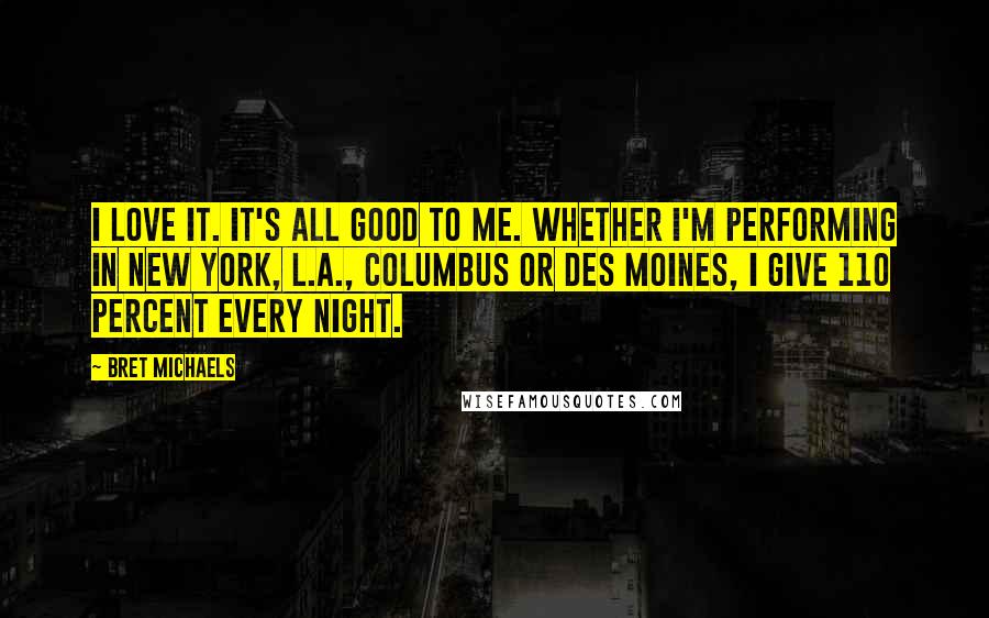 Bret Michaels Quotes: I love it. It's all good to me. Whether I'm performing in New York, L.A., Columbus or Des Moines, I give 110 percent every night.