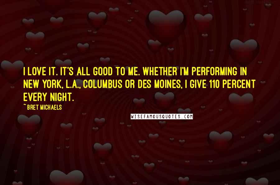 Bret Michaels Quotes: I love it. It's all good to me. Whether I'm performing in New York, L.A., Columbus or Des Moines, I give 110 percent every night.