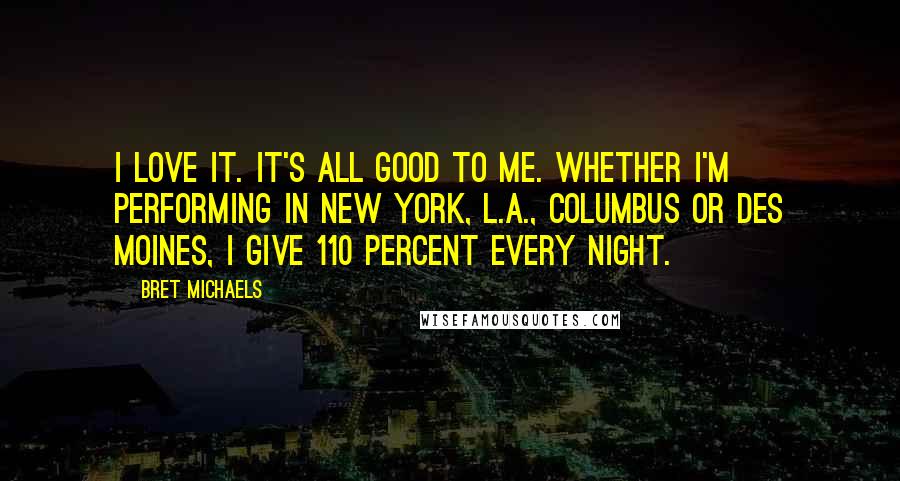 Bret Michaels Quotes: I love it. It's all good to me. Whether I'm performing in New York, L.A., Columbus or Des Moines, I give 110 percent every night.