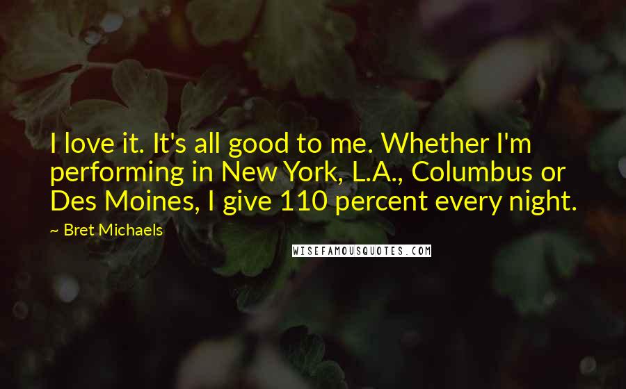 Bret Michaels Quotes: I love it. It's all good to me. Whether I'm performing in New York, L.A., Columbus or Des Moines, I give 110 percent every night.