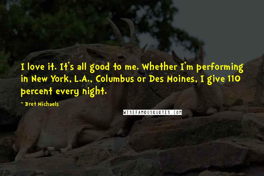 Bret Michaels Quotes: I love it. It's all good to me. Whether I'm performing in New York, L.A., Columbus or Des Moines, I give 110 percent every night.