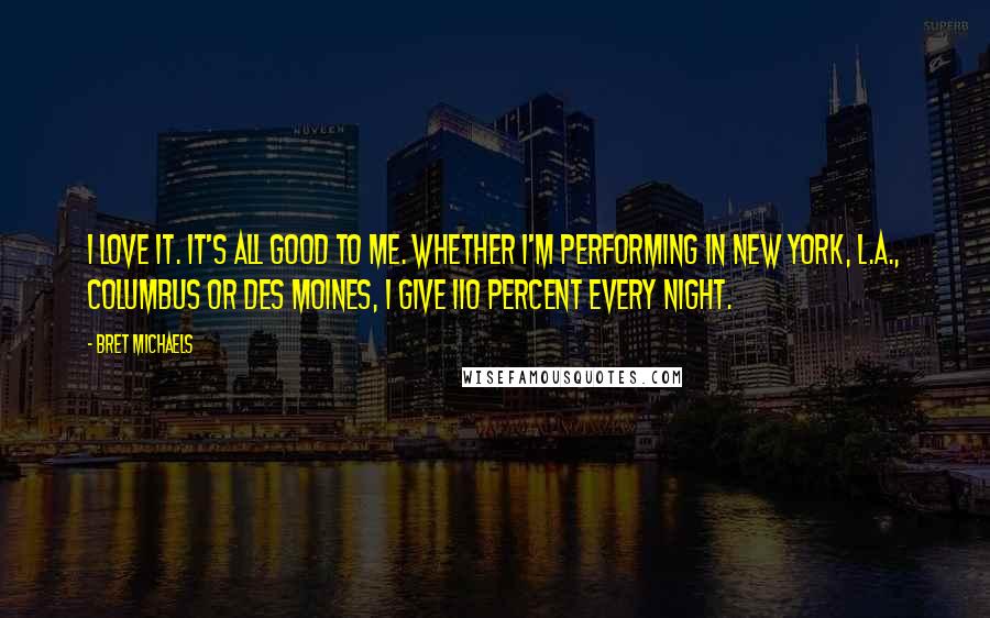 Bret Michaels Quotes: I love it. It's all good to me. Whether I'm performing in New York, L.A., Columbus or Des Moines, I give 110 percent every night.