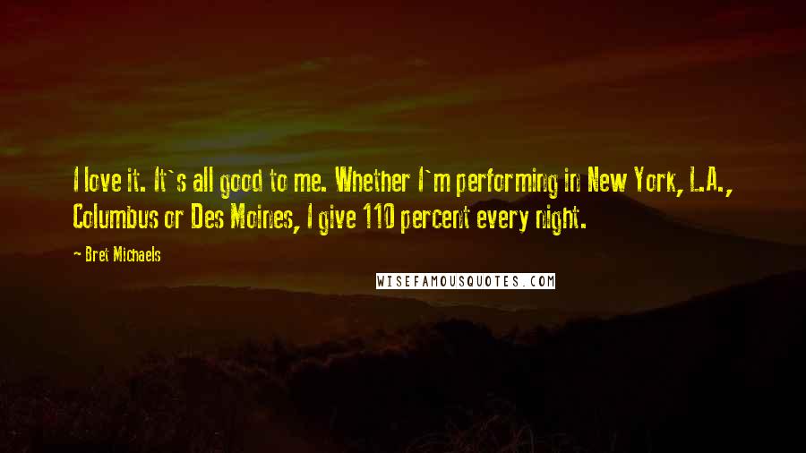 Bret Michaels Quotes: I love it. It's all good to me. Whether I'm performing in New York, L.A., Columbus or Des Moines, I give 110 percent every night.