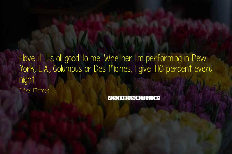 Bret Michaels Quotes: I love it. It's all good to me. Whether I'm performing in New York, L.A., Columbus or Des Moines, I give 110 percent every night.