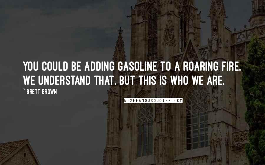 Brett Brown Quotes: You could be adding gasoline to a roaring fire. We understand that. But this is who we are.