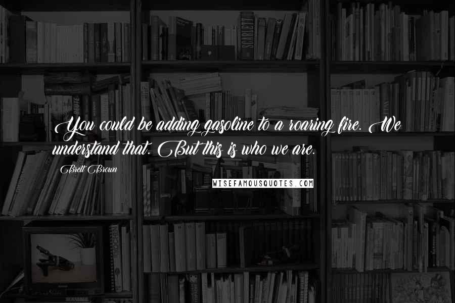 Brett Brown Quotes: You could be adding gasoline to a roaring fire. We understand that. But this is who we are.